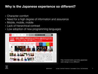 Why is the Japanese experience so different? 
• Character comfort 
• Need for a high degree of information and assurance 
• Mobile, mobile, mobile 
• Lack of hierarchical contrast 
• Low adoption of new programming languages 
http://randomwire.com/why-japanese-web- 
design-is-so-different/ 
@melindarox 9 
GLOBAL CONTENT STRATEGY / NOVEMBER 18 2014 / VSA PARTNERS 
 