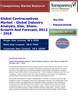 REPORT DESCRIPTION
Global Contraceptives Market - Global Industry Analysis, Size, Share, Growth And
Forecast, 2012 - 2018
Contraceptive drugs and devices are temporary birth control methods and function majorly
by altering the mechanism of ovulation and acting as physical barriers between the sperm
and ovary. This report holds the market estimation of the global contraceptives market in
terms of value (USD million) for the period 2012 – 2018, considering the base year 2011 as.
In addition, current market trends and recent developments are taken into consideration
while determining the growth rate of the global contraceptives market.
The overall contraceptives market is categorized on the basis of products into two major
categories namely contraceptive drugs and contraceptive devices. The contraceptive drugs
market is further sub-segmented into contraceptive pills, injectables and contraceptive
sponges and the contraceptive devices market is sub-segmented into male and female
contraceptive devices. The male contraceptive devices consist of male condoms and the
female contraceptive devices consist of female condoms, diaphragms, sponges, vaginal
rings, subdermal contraceptive implants and intra uterine devices (copper and hormonal).
Transparency Market Research
Global Contraceptives
Market - Global Industry
Analysis, Size, Share,
Growth And Forecast, 2012
- 2018
Single User License: US $ 4595
Multi User License: US $ 7595
Corporate User License: US $ 10595
Buy Now
Request Sample
Published Date: MAY 2013
93 Pages Report
 