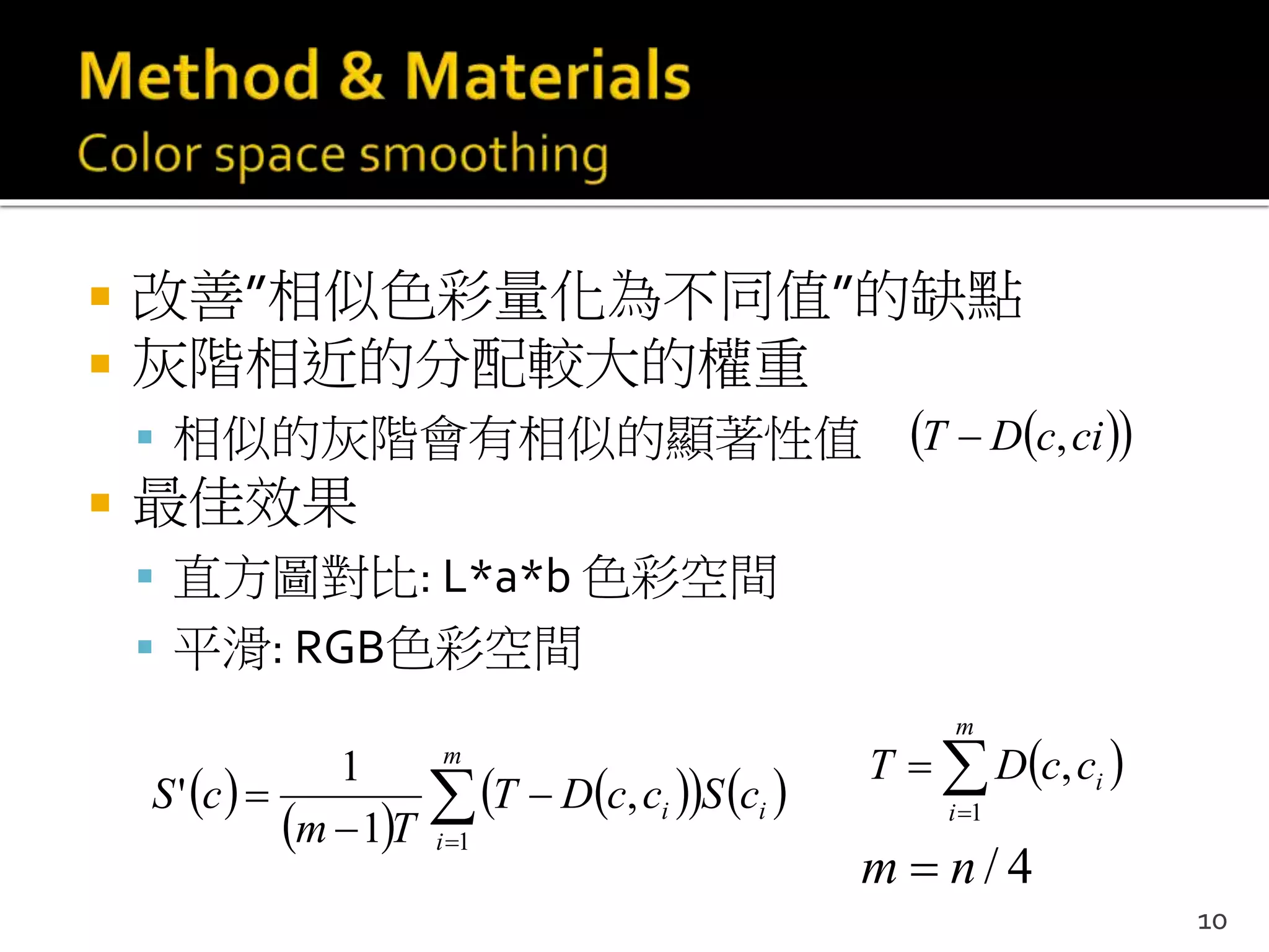  改善”相似色彩量化為不同值”的缺點
 灰階相近的分配較大的權重
 相似的灰階會有相似的顯著性值
 最佳效果
 直方圖對比: L*a*b 色彩空間
 平滑: RGB色彩空間
 
 
    



m
i
ii cSccDT
Tm
cS
1
,
1
1
'
  cicDT ,
10
 

m
i
iccDT
1
,
4/nm 
 
