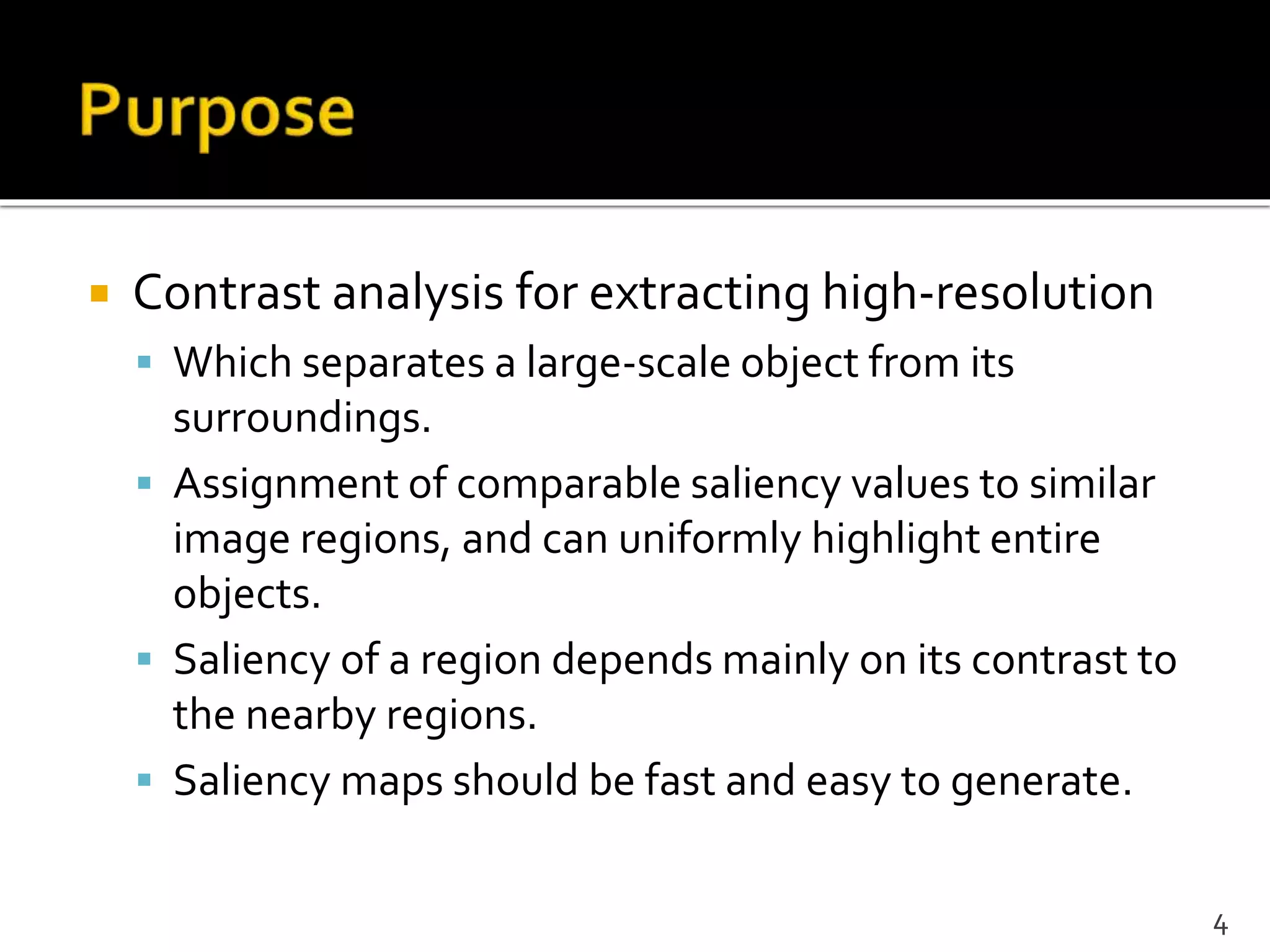  Contrast analysis for extracting high-resolution
 Which separates a large-scale object from its
surroundings.
 Assignment of comparable saliency values to similar
image regions, and can uniformly highlight entire
objects.
 Saliency of a region depends mainly on its contrast to
the nearby regions.
 Saliency maps should be fast and easy to generate.
4
 