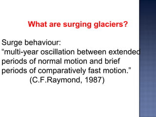 What are surging glaciers?
Surge behaviour:
“multi-year oscillation between extended
periods of normal motion and brief
periods of comparatively fast motion.”
(C.F.Raymond, 1987)
 