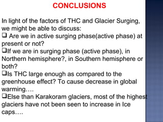 CONCLUSIONS
In light of the factors of THC and Glacier Surging,
we might be able to discuss:
 Are we in active surging phase(active phase) at
present or not?
If we are in surging phase (active phase), in
Northern hemisphere?, in Southern hemisphere or
both?
Is THC large enough as compared to the
greenhouse effect? To cause decrease in global
warming….
Else than Karakoram glaciers, most of the highest
glaciers have not been seen to increase in Ice
caps….
 