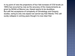 In my point of view the projections of four fold increase of CO2 levels (in
1993) has occurred by now as the accuracy of the measurements as
given by NOAA at Mauna Loa, Hawaii seems to be doubtless.
But with the acceptance of complexity of Climatology and Oceanic
studies, owing to only one aspect we cannot say that Atlantic THC will
surely collapse in coming years though it is now clear that
 