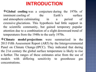 Climate model projections were summarized in the
2013 Fifth Assessment Report (AR5) by the Intergovernmental
Panel on Climate Change (IPCC). They indicated that during
the 21st century the global surface temperature is likely to rise
a further. The ranges of these estimates arise from the use of
models with differing sensitivity to greenhouse gas
concentrations.
Global cooling was a conjecture during the 1970s of
imminent cooling of the Earth’s surface
and atmosphere culminating in a period of
extensive glaciations. This hypothesis had little support in
the scientific community, but gained temporary popular
attention due to a combination of a slight downward trend of
temperatures from the 1940s to the early 1970s.
INTRODUCTION
 