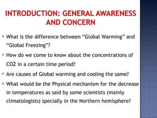  What is the difference between “Global Warming” and
“Global Freezing”?
 How do we come to know about the concentrations of
CO2 in a certain time period?
 Are causes of Global warming and cooling the same?
 What would be the Physical mechanism for the decrease
in temperatures as said by some scientists (mainly
climatologists) specially in the Northern hemisphere?
 