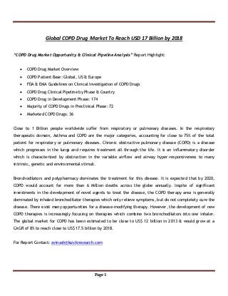 Page 1
Global COPD Drug Market To Reach USD 17 Billion by 2018
“COPD Drug Market Opportunity & Clinical Pipeline Analysis” Report Highlight:
 COPD Drug Market Overview
 COPD Patient Base: Global, US & Europe
 FDA & EMA Guidelines on Clinical Investigation of COPD Drugs
 COPD Drug Clinical Pipeline by Phase & Country
 COPD Drug in Development Phase: 174
 Majority of COPD Drugs in Preclinical Phase: 72
 Marketed COPD Drugs: 36
Close to 1 Billion people worldwide suffer from respiratory or pulmonary diseases. In the respiratory
therapeutic domain, Asthma and COPD are the major categories, accounting for close to 75% of the total
patient for respiratory or pulmonary diseases. Chronic obstructive pulmonary disease (COPD) is a disease
which progresses in the lungs and requires treatment all through the life. It is an inflammatory disorder
which is characterized by obstruction in the variable airflow and airway hyper-responsiveness to many
intrinsic, genetic and environmental stimuli.
Bronchodilators and polypharmacy dominates the treatment for this disease. It is expected that by 2020,
COPD would account for more than 6 Million deaths across the globe annually. Inspite of significant
investments in the development of novel agents to treat the disease, the COPD therapy area is generally
dominated by inhaled bronchodilator therapies which only relieve symptoms, but do not completely cure the
disease. There exist many opportunities for a disease-modifying therapy. However, the development of new
COPD therapies is increasingly focusing on therapies which combine two bronchodilators into one inhaler.
The global market for COPD has been estimated to be close to US$ 12 billion in 2013 & would grow at a
CAGR of 8% to reach close to US$ 17.5 billion by 2018.
For Report Contact: avinash@kuickresearch.com
 