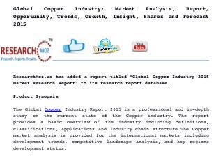 Global   Copper   Industry:   Market   Analysis,   Report,
Opportunity, Trends, Growth, Insight, Shares and Forecast
2015
ResearchMoz.us has added a report titled “Global Copper Industry 2015
Market Research Report” to its research report database.
Product Synopsis
The Global Copper Industry Report 2015 is a professional and in­depth
study   on   the   current   state   of   the   Copper   industry.   The   report
provides   a   basic   overview   of   the   industry   including   definitions,
classifications, applications and industry chain structure.The Copper
market analysis is provided for the international markets including
development trends, competitive landscape analysis, and key regions
development status.
 