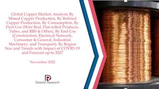 Global Copper Market: Analysis By
Mined Copper Production, By Refined
Copper Production, By Consumption, By
First-Use (Wire Rod, Flat-rolled Products,
Tubes, and RBS & Other), By End-Use
(Construction, Electrical Network,
Consumer & General, Industrial
Machinery, and Transport), By Region
Size and Trends with Impact of COVID-19
and Forecast up to 2027
November 2022
 