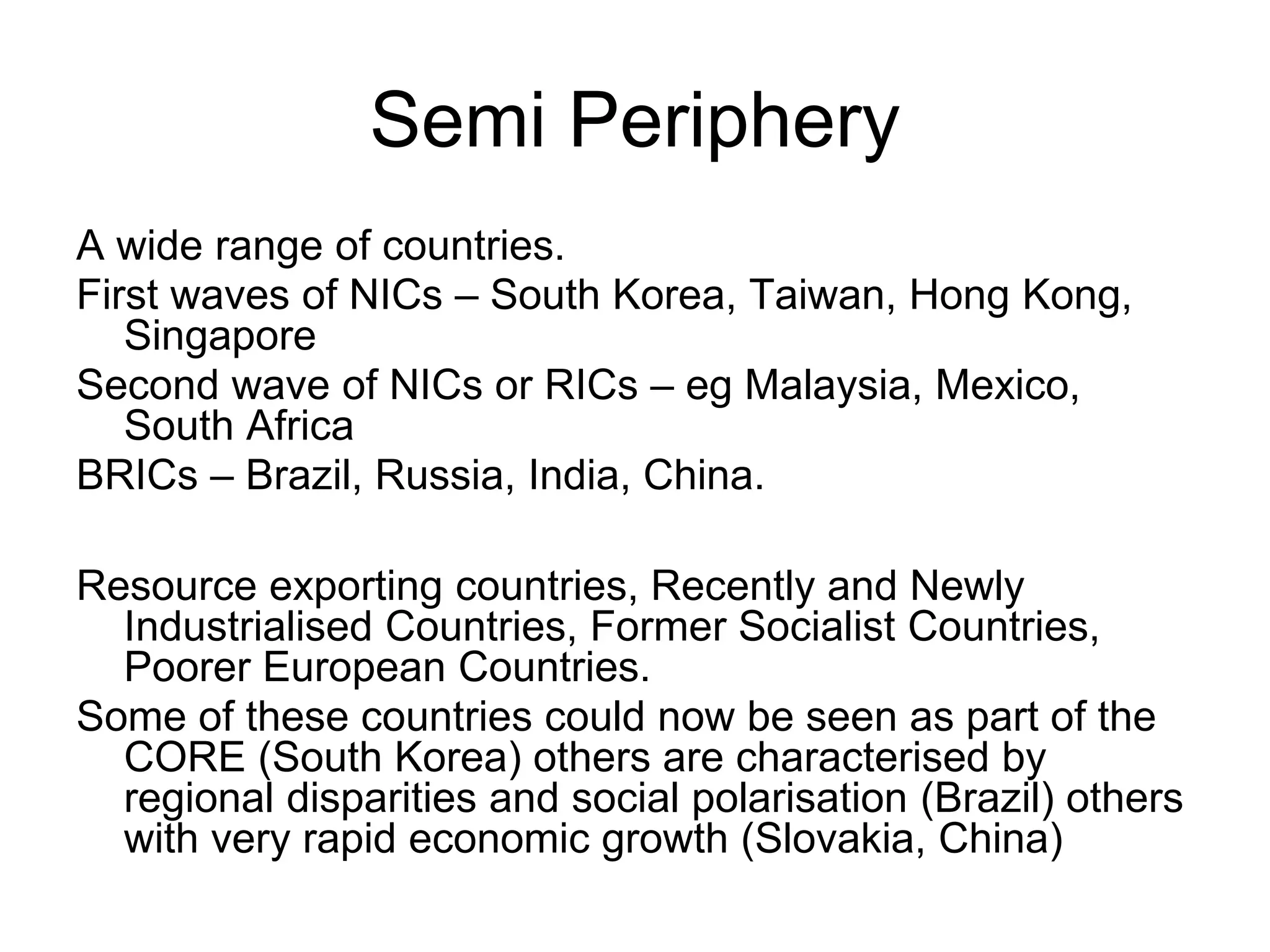 Semi Periphery
A wide range of countries.
First waves of NICs – South Korea, Taiwan, Hong Kong,
Singapore
Second wave of NICs or RICs – eg Malaysia, Mexico,
South Africa
BRICs – Brazil, Russia, India, China.
Resource exporting countries, Recently and Newly
Industrialised Countries, Former Socialist Countries,
Poorer European Countries.
Some of these countries could now be seen as part of the
CORE (South Korea) others are characterised by
regional disparities and social polarisation (Brazil) others
with very rapid economic growth (Slovakia, China)
 
