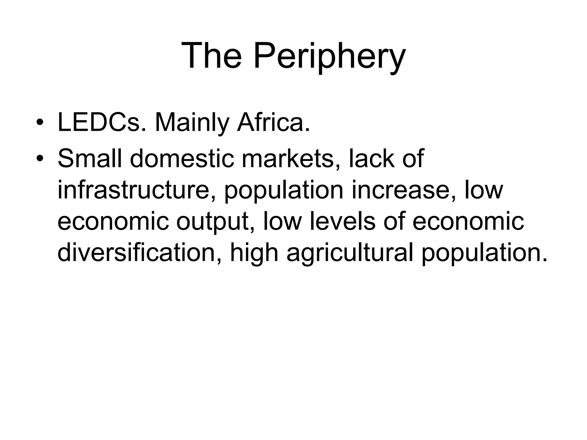 The Periphery
• LEDCs. Mainly Africa.
• Small domestic markets, lack of
infrastructure, population increase, low
economic output, low levels of economic
diversification, high agricultural population.
 