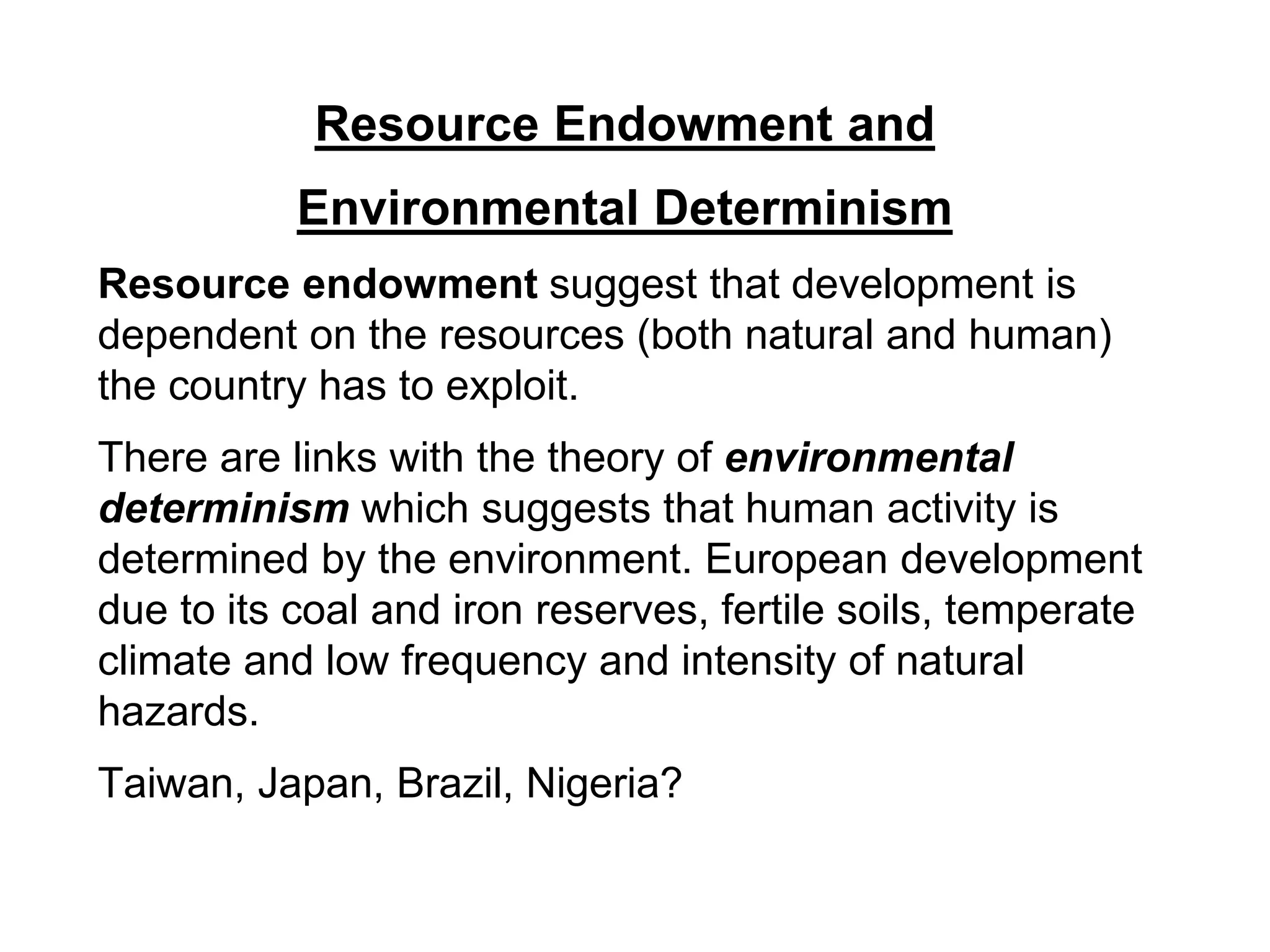Resource Endowment and
Environmental Determinism
Resource endowment suggest that development is
dependent on the resources (both natural and human)
the country has to exploit.
There are links with the theory of environmental
determinism which suggests that human activity is
determined by the environment. European development
due to its coal and iron reserves, fertile soils, temperate
climate and low frequency and intensity of natural
hazards.
Taiwan, Japan, Brazil, Nigeria?
 