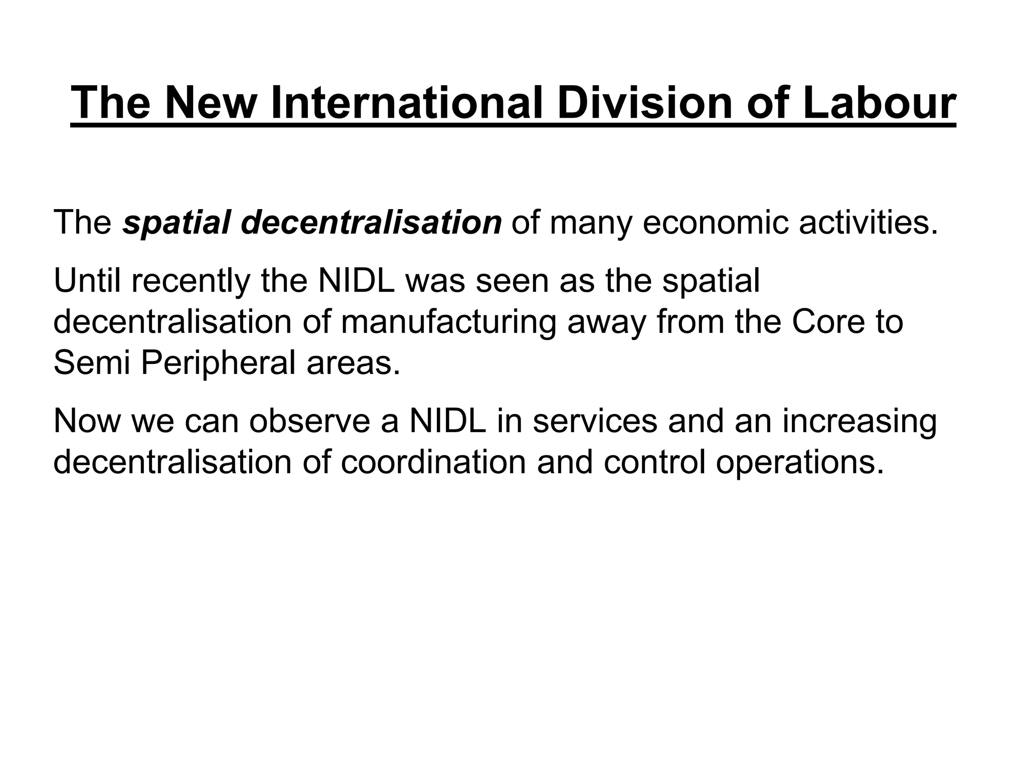 The New International Division of Labour
The spatial decentralisation of many economic activities.
Until recently the NIDL was seen as the spatial
decentralisation of manufacturing away from the Core to
Semi Peripheral areas.
Now we can observe a NIDL in services and an increasing
decentralisation of coordination and control operations.
 