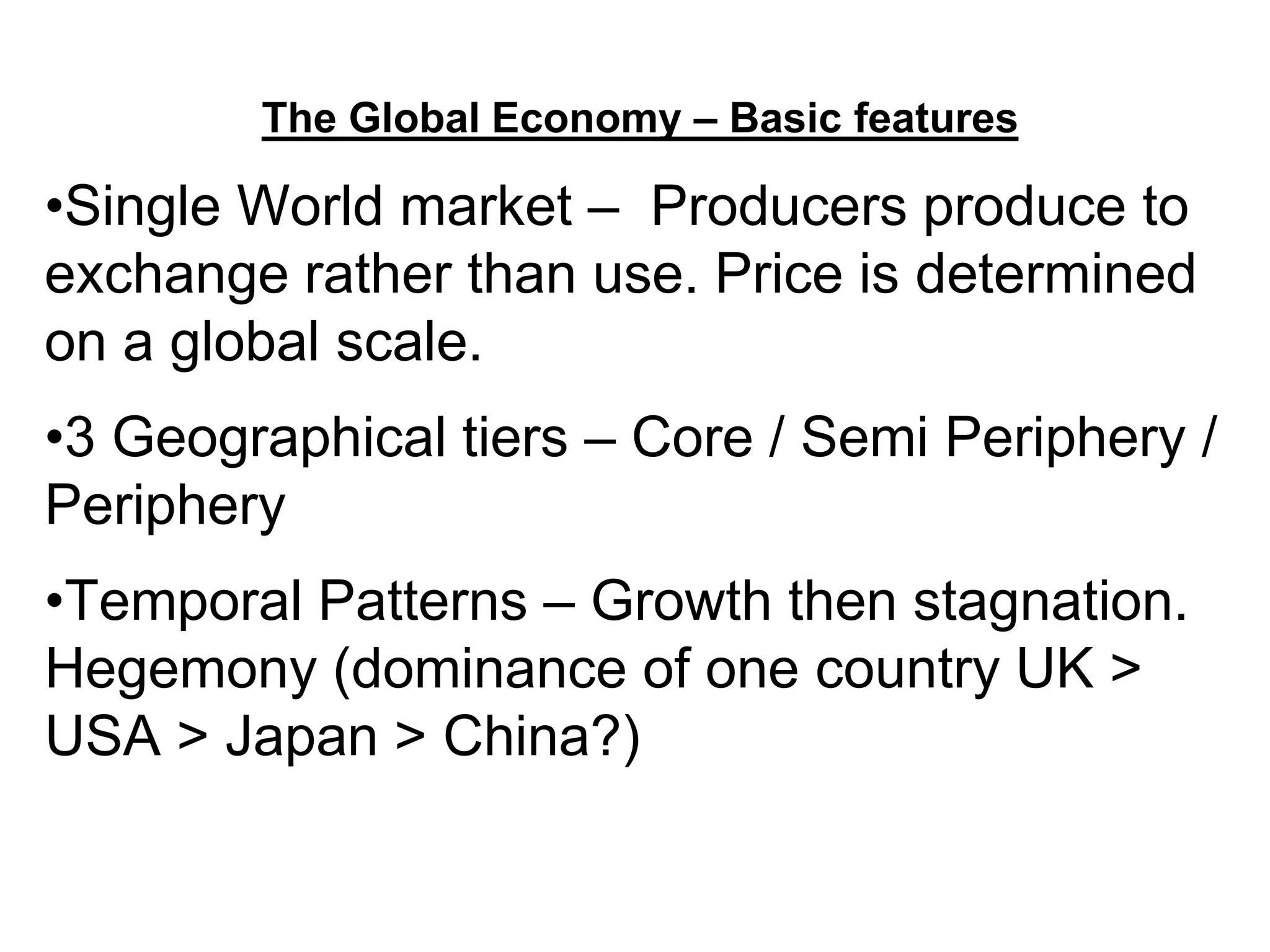 The Global Economy – Basic features
•Single World market – Producers produce to
exchange rather than use. Price is determined
on a global scale.
•3 Geographical tiers – Core / Semi Periphery /
Periphery
•Temporal Patterns – Growth then stagnation.
Hegemony (dominance of one country UK >
USA > Japan > China?)
 