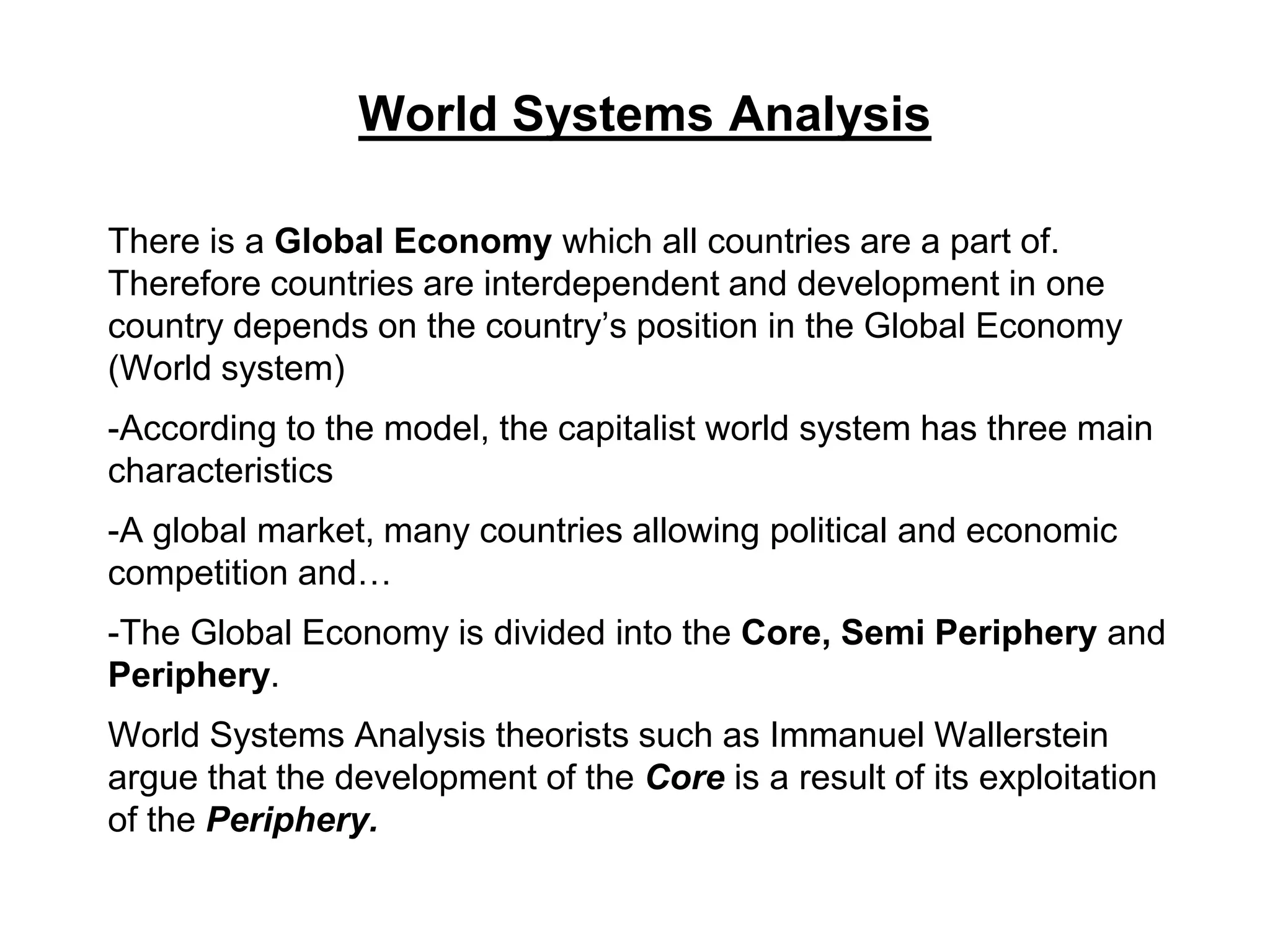 World Systems Analysis
There is a Global Economy which all countries are a part of.
Therefore countries are interdependent and development in one
country depends on the country’s position in the Global Economy
(World system)
-According to the model, the capitalist world system has three main
characteristics
-A global market, many countries allowing political and economic
competition and…
-The Global Economy is divided into the Core, Semi Periphery and
Periphery.
World Systems Analysis theorists such as Immanuel Wallerstein
argue that the development of the Core is a result of its exploitation
of the Periphery.
 