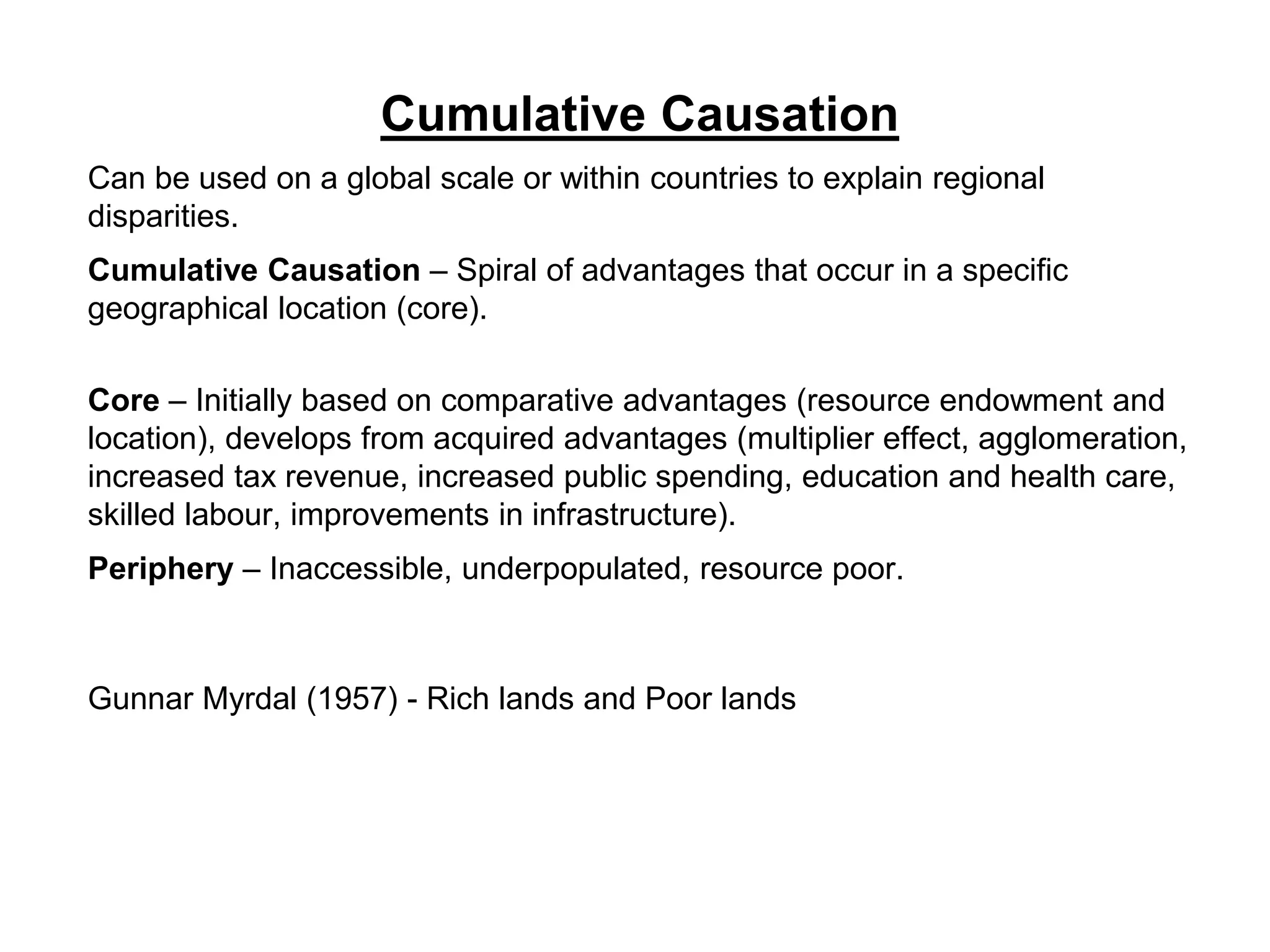Cumulative Causation
Can be used on a global scale or within countries to explain regional
disparities.
Cumulative Causation – Spiral of advantages that occur in a specific
geographical location (core).
Core – Initially based on comparative advantages (resource endowment and
location), develops from acquired advantages (multiplier effect, agglomeration,
increased tax revenue, increased public spending, education and health care,
skilled labour, improvements in infrastructure).
Periphery – Inaccessible, underpopulated, resource poor.
Gunnar Myrdal (1957) - Rich lands and Poor lands
 