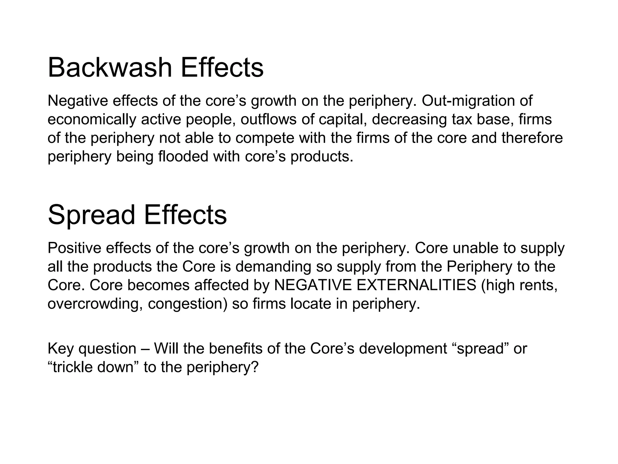 Backwash Effects
Negative effects of the core’s growth on the periphery. Out-migration of
economically active people, outflows of capital, decreasing tax base, firms
of the periphery not able to compete with the firms of the core and therefore
periphery being flooded with core’s products.
Spread Effects
Positive effects of the core’s growth on the periphery. Core unable to supply
all the products the Core is demanding so supply from the Periphery to the
Core. Core becomes affected by NEGATIVE EXTERNALITIES (high rents,
overcrowding, congestion) so firms locate in periphery.
Key question – Will the benefits of the Core’s development “spread” or
“trickle down” to the periphery?
 