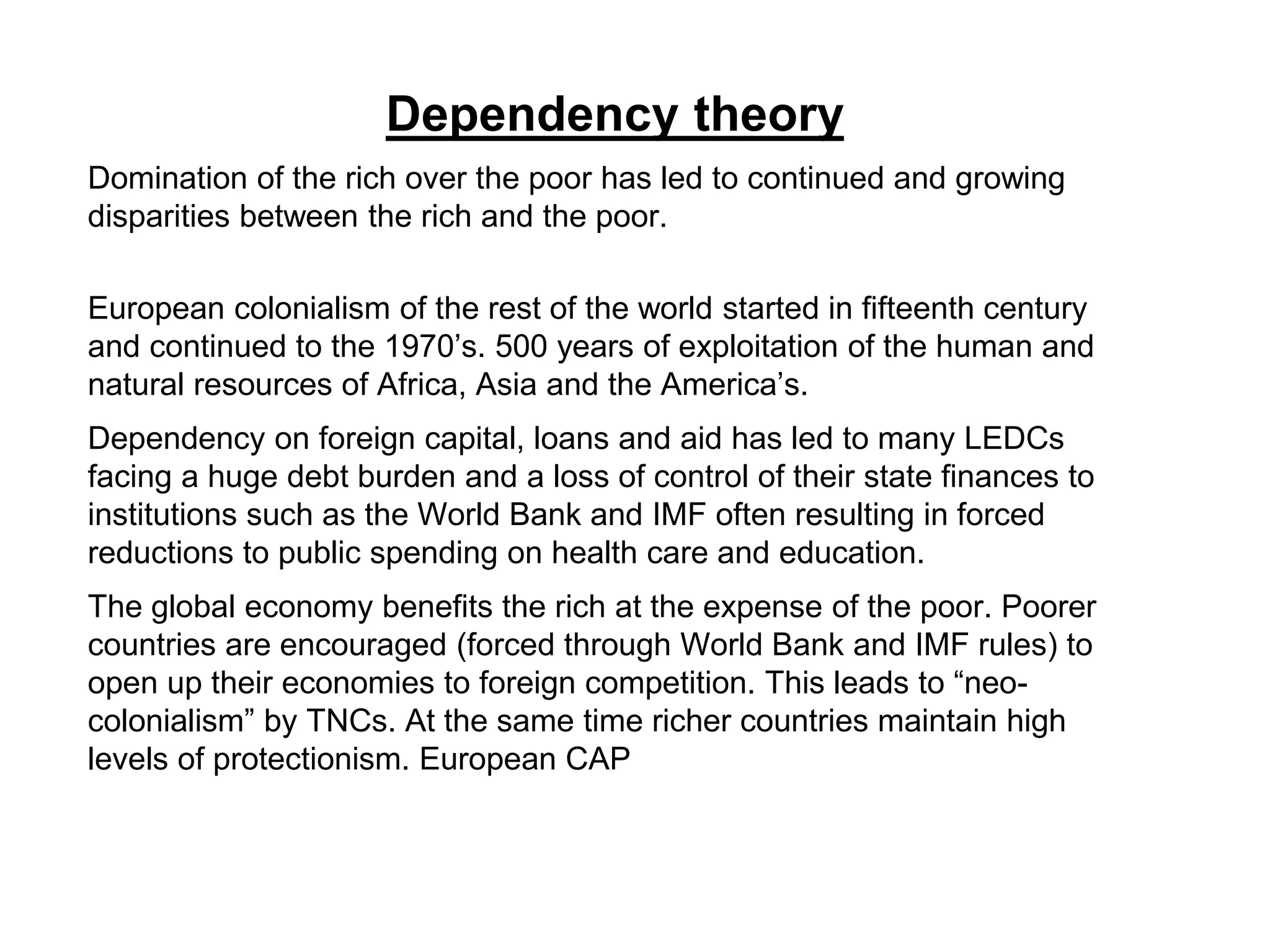 Dependency theory
Domination of the rich over the poor has led to continued and growing
disparities between the rich and the poor.
European colonialism of the rest of the world started in fifteenth century
and continued to the 1970’s. 500 years of exploitation of the human and
natural resources of Africa, Asia and the America’s.
Dependency on foreign capital, loans and aid has led to many LEDCs
facing a huge debt burden and a loss of control of their state finances to
institutions such as the World Bank and IMF often resulting in forced
reductions to public spending on health care and education.
The global economy benefits the rich at the expense of the poor. Poorer
countries are encouraged (forced through World Bank and IMF rules) to
open up their economies to foreign competition. This leads to “neo-
colonialism” by TNCs. At the same time richer countries maintain high
levels of protectionism. European CAP
 