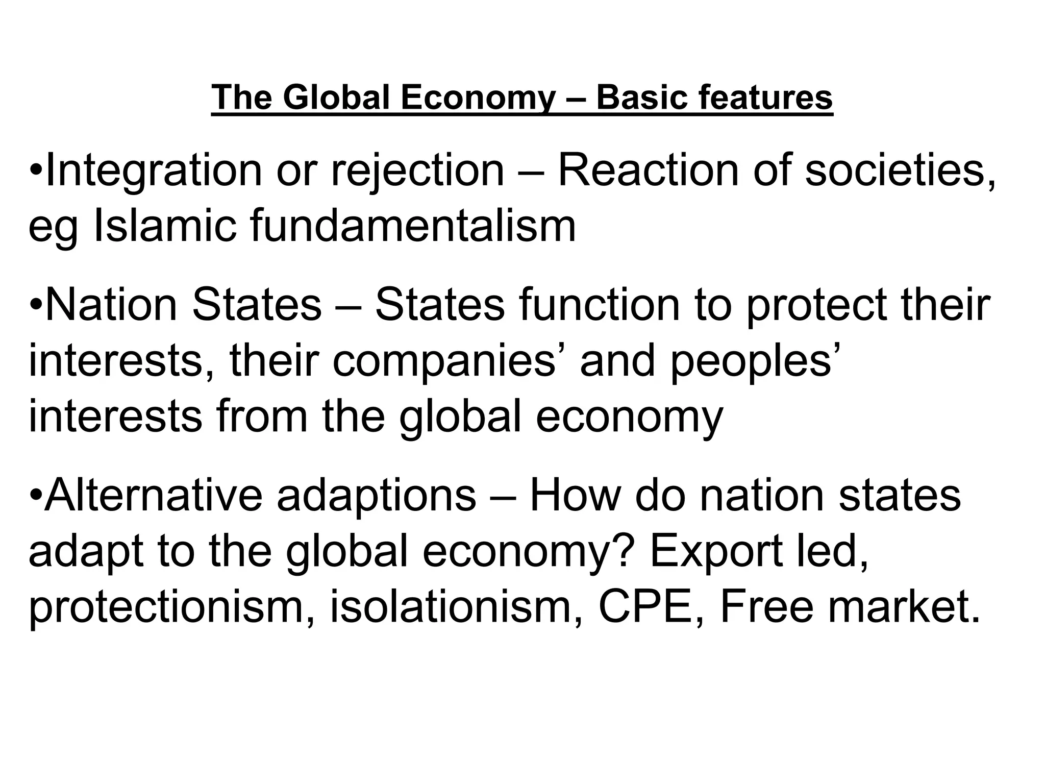 The Global Economy – Basic features
•Integration or rejection – Reaction of societies,
eg Islamic fundamentalism
•Nation States – States function to protect their
interests, their companies’ and peoples’
interests from the global economy
•Alternative adaptions – How do nation states
adapt to the global economy? Export led,
protectionism, isolationism, CPE, Free market.
 