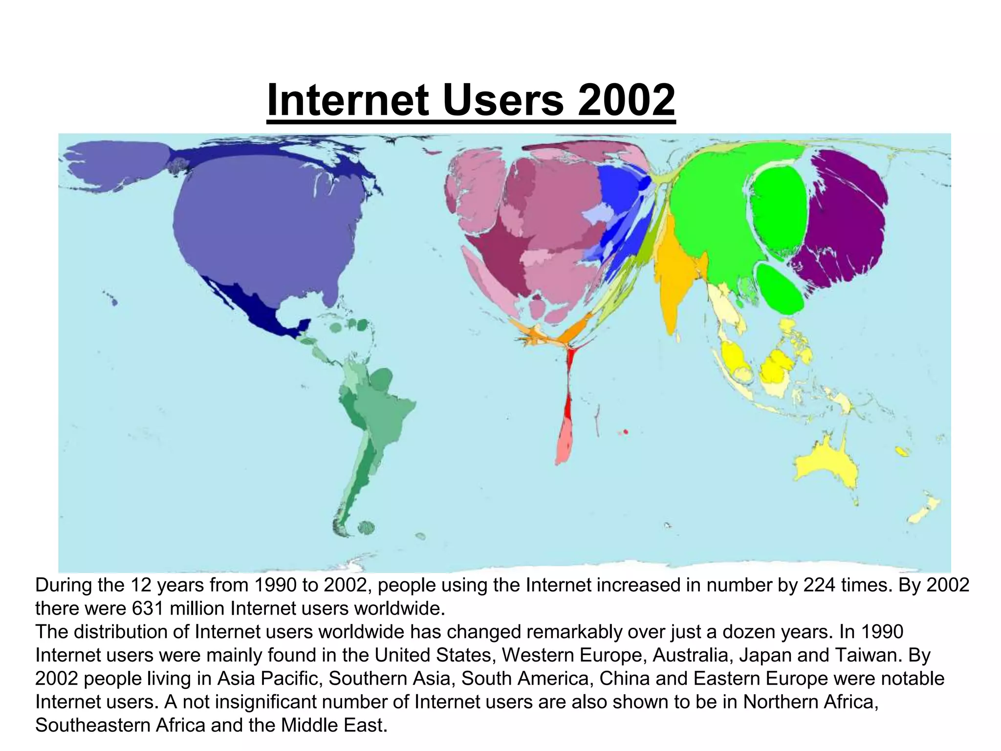 Internet Users 2002
During the 12 years from 1990 to 2002, people using the Internet increased in number by 224 times. By 2002
there were 631 million Internet users worldwide.
The distribution of Internet users worldwide has changed remarkably over just a dozen years. In 1990
Internet users were mainly found in the United States, Western Europe, Australia, Japan and Taiwan. By
2002 people living in Asia Pacific, Southern Asia, South America, China and Eastern Europe were notable
Internet users. A not insignificant number of Internet users are also shown to be in Northern Africa,
Southeastern Africa and the Middle East.
 