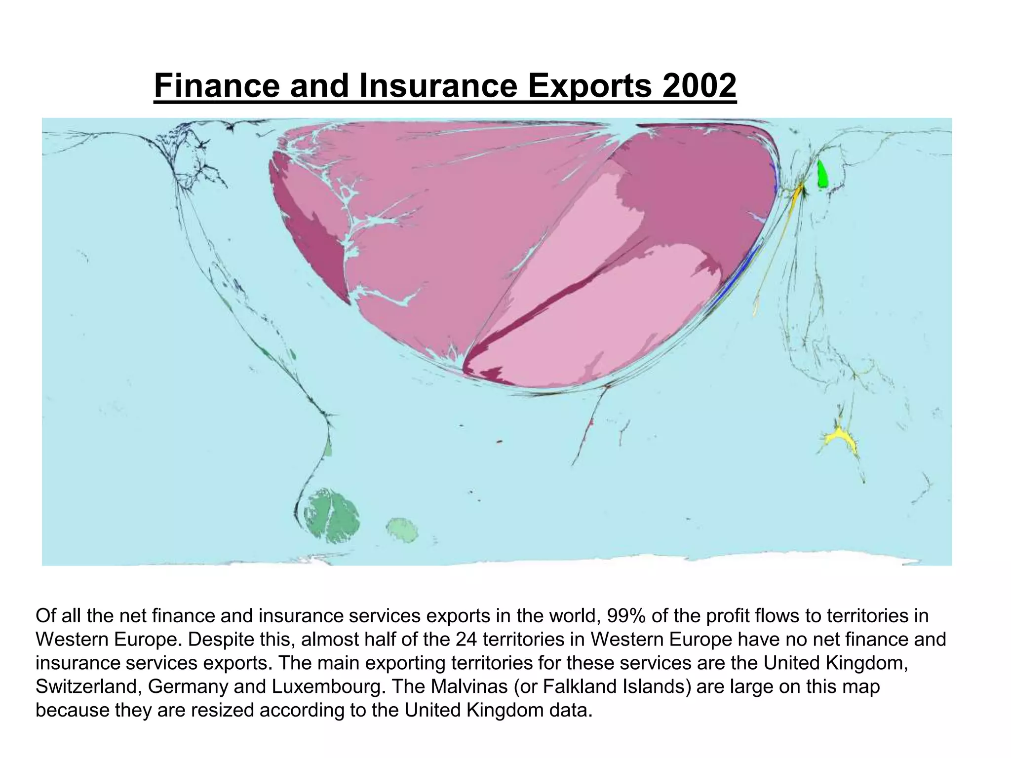Of all the net finance and insurance services exports in the world, 99% of the profit flows to territories in
Western Europe. Despite this, almost half of the 24 territories in Western Europe have no net finance and
insurance services exports. The main exporting territories for these services are the United Kingdom,
Switzerland, Germany and Luxembourg. The Malvinas (or Falkland Islands) are large on this map
because they are resized according to the United Kingdom data.
Finance and Insurance Exports 2002
 