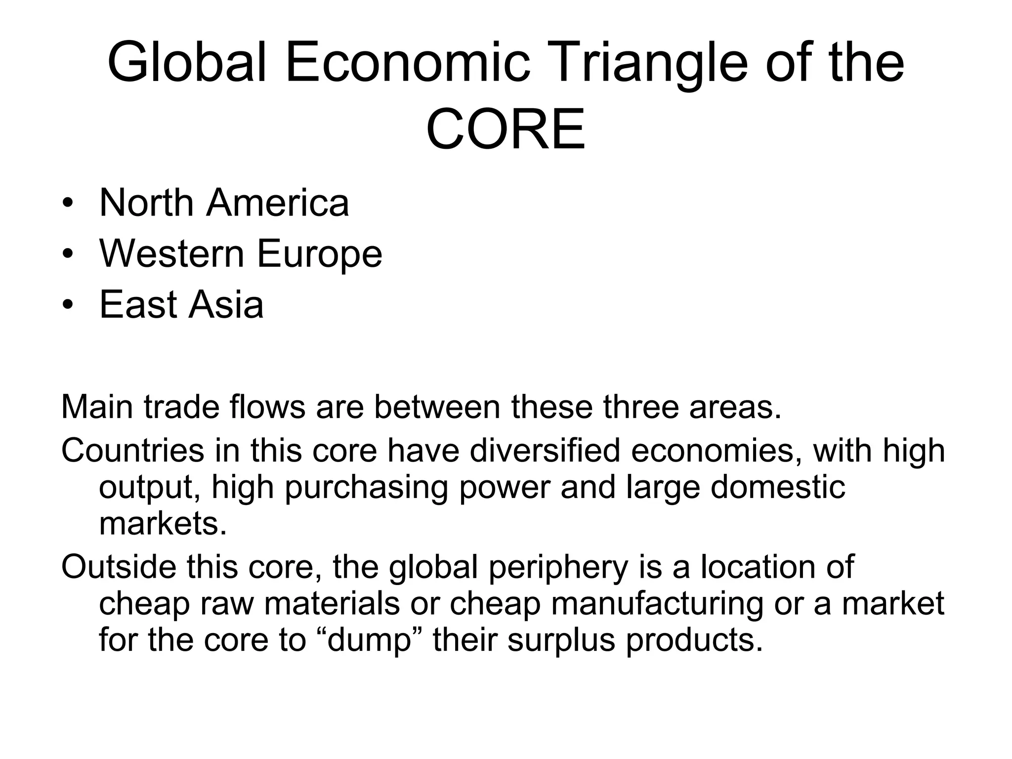 Global Economic Triangle of the
CORE
• North America
• Western Europe
• East Asia
Main trade flows are between these three areas.
Countries in this core have diversified economies, with high
output, high purchasing power and large domestic
markets.
Outside this core, the global periphery is a location of
cheap raw materials or cheap manufacturing or a market
for the core to “dump” their surplus products.
 