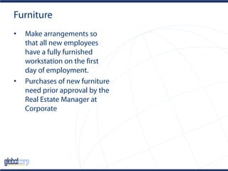 Furniture
• Make arrangements so
that all new employees
have a fully furnished
workstation on the first
day of employment.
• Purchases of new furniture
need prior approval by the
Real Estate Manager at
Corporate
 