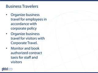 Business Travelers
• Organize business
travel for employees in
accordance with
corporate policy
• Organize business
travel for visitors with
Corporate Travel.
• Monitor and book
authorized contract
taxis for staff and
visitors
 