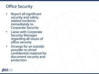 Office Security
• Report all significant
security and safety
related incidents
immediately to
Corporate Security
• Liaise with Corporate
Security Manager
regarding all issues of
office security
• Arrange for an outside
provider to shred
confidential material for
document security and
protection
 