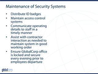 Maintenance of Security Systems
• Distribute ID badges
• Maintain access control
systems
• Communicate operating
details to staff in a
timely manner
• Assist with contractor
interaction as needed to
maintain system in good
working order
• Ensure GlobalCorp office
is locked and secure
every evening prior to
employees departure
 
