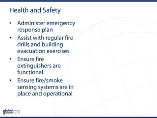 Health and Safety
• Administer emergency
response plan
• Assist with regular fire
drills and building
evacuation exercises
• Ensure fire
extinguishers are
functional
• Ensure fire/smoke
sensing systems are in
place and operational
 