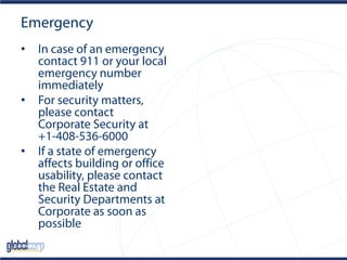 Emergency
• In case of an emergency
contact 911 or your local
emergency number
immediately
• For security matters,
please contact
Corporate Security at
+1-408-536-6000
• If a state of emergency
affects building or office
usability, please contact
the Real Estate and
Security Departments at
Corporate as soon as
possible
 