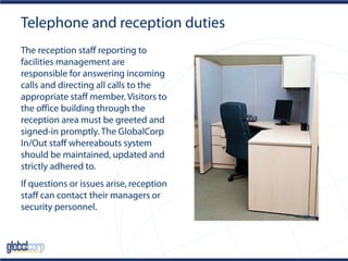 Telephone and reception duties
The reception staff reporting to
facilities management are
responsible for answering incoming
calls and directing all calls to the
appropriate staff member. Visitors to
the office building through the
reception area must be greeted and
signed-in promptly. The GlobalCorp
In/Out staff whereabouts system
should be maintained, updated and
strictly adhered to.
If questions or issues arise, reception
staff can contact their managers or
security personnel.
 