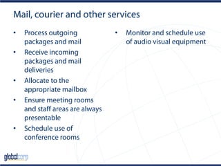 Mail, courier and other services
• Process outgoing
packages and mail
• Receive incoming
packages and mail
deliveries
• Allocate to the
appropriate mailbox
• Ensure meeting rooms
and staff areas are always
presentable
• Schedule use of
conference rooms
• Monitor and schedule use
of audio visual equipment
 