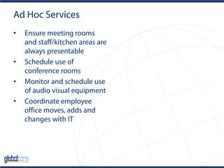 Ad Hoc Services
• Ensure meeting rooms
and staff/kitchen areas are
always presentable
• Schedule use of
conference rooms
• Monitor and schedule use
of audio visual equipment
• Coordinate employee
office moves, adds and
changes with IT
 