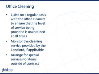 Office Cleaning
• Liaise on a regular basis
with the office cleaners
to ensure that the level
of service being
provided is maintained
at all times
• Monitor the cleaning
service provided by the
Landlord, if applicable
• Arrange for special
services for items
outside of contract
 