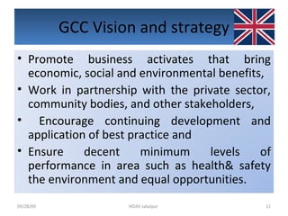 GCC Vision and strategy 09/28/09 XIDAS Jabalpur  Promote business activates that bring economic, social and environmental benefits, Work in partnership with the private sector, community bodies, and other stakeholders, Encourage continuing development and application of best practice and  Ensure decent minimum levels of performance in area such as health& safety the environment and equal opportunities. 
