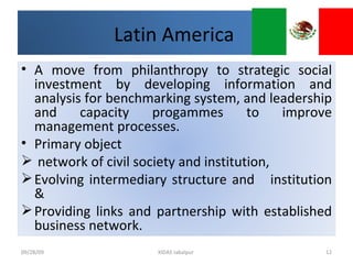 09/28/09 XIDAS Jabalpur  Latin America  A move from philanthropy to strategic social investment by developing information and analysis for benchmarking system, and leadership and capacity progammes to improve management processes.  Primary object  network of civil society and institution, Evolving intermediary structure and  institution & Providing links and partnership with established business network.  