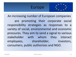 Europe  09/28/09 XIDAS Jabalpur  An increasing number of European companies are promoting their corporate social responsibility strategies as responses to a variety of social, environmental and economic pressures. They aim to send a signal to various stakeholder with whom they interact employees, shareholder, investors, consumers, public authorizes and NGO. 