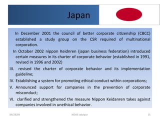 Japan  In December 2001 the council of better corporate citizenship (CBCC) established a study group on the CSR required of multinational corporation.  In October 2002 nippon Keidnren (japan business federation) introduced certain measures in its charter of corporate behavior (established in 1991, revised in 1996 and 2002) revised the charter of corporate behavior and its implementation guideline; Establishing a system for promoting ethical conduct within corporations; Announced support for companies in the prevention of corporate misconduct; clarified and strengthened the measure Nippon Keidanren takes against companies involved in unethical behavior. 09/28/09 XIDAS Jabalpur  