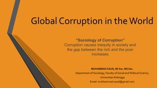 Global Corruption in theWorld
MUHAMMAD SAUD, BS Soc. MS Soc.
Department of Sociology, Faculty of Social and Political Science,
Universitas Airlangga
Email: muhhammad.saud@gmail.com
“Sociology of Corruption”
Corruption causes inequity in society and
the gap between the rich and the poor
increases
 