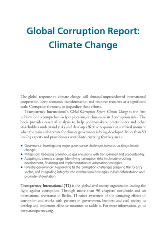 Global Corruption Report:
Climate Change

The global response to climate change will demand unprecedented international
cooperation, deep economic transformation and resource transfers at a significant
scale. Corruption threatens to jeopardize these efforts.
Transparency International’s Global Corruption Report: Climate Change is the first
publication to comprehensively explore major climate-related corruption risks. The
book provides essential analysis to help policy-makers, practitioners and other
stakeholders understand risks and develop effective responses at a critical moment
when the main architecture for climate governance is being developed. More than 50
leading experts and practitioners contribute, covering four key areas:
• Governance: Investigating major governance challenges towards tackling climate
change.
• Mitigation: Reducing greenhouse gas emissions with transparency and accountability.
• Adapting to climate change: Identifying corruption risks in climate-proofing
development, financing and implementation of adaptation strategies.
• Forestry governance: Responding to the corruption challenges plaguing the forestry
sector, and integrating integrity into international strategies to halt deforestation and
promote reforestation.

Transparency International (TI) is the global civil society organization leading the
fight against corruption. Through more than 90 chapters worldwide and an
international secretariat in Berlin, TI raises awareness of the damaging effects of
corruption and works with partners in government, business and civil society to
develop and implement effective measures to tackle it. For more information, go to
www.transparency.org.

GLOBAL_CORRUPTION_CS4.indb i

3/15/2011 9:41:34 AM

 