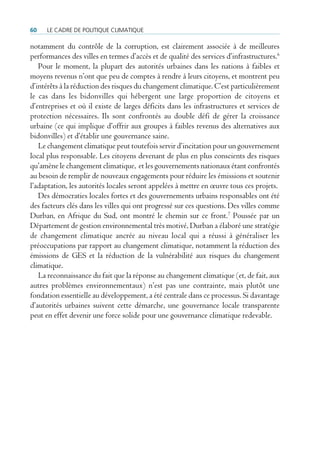 60   Le cadre de poLitique cLimatique

notamment du contrôle de la corruption, est clairement associée à de meilleures
performances des villes en termes d’accès et de qualité des services d’infrastructures.6
   Pour le moment, la plupart des autorités urbaines dans les nations à faibles et
moyens revenus n’ont que peu de comptes à rendre à leurs citoyens, et montrent peu
d’intérêts à la réduction des risques du changement climatique. C’est particulièrement
le cas dans les bidonvilles qui hébergent une large proportion de citoyens et
d’entreprises et où il existe de larges déficits dans les infrastructures et services de
protection nécessaires. Ils sont confrontés au double défi de gérer la croissance
urbaine (ce qui implique d’offrir aux groupes à faibles revenus des alternatives aux
bidonvilles) et d’établir une gouvernance saine.
   Le changement climatique peut toutefois servir d’incitation pour un gouvernement
local plus responsable. Les citoyens devenant de plus en plus conscients des risques
qu’amène le changement climatique, et les gouvernements nationaux étant confrontés
au besoin de remplir de nouveaux engagements pour réduire les émissions et soutenir
l’adaptation, les autorités locales seront appelées à mettre en œuvre tous ces projets.
   Des démocraties locales fortes et des gouvernements urbains responsables ont été
des facteurs clés dans les villes qui ont progressé sur ces questions. Des villes comme
Durban, en Afrique du Sud, ont montré le chemin sur ce front.7 Poussée par un
Département de gestion environnemental très motivé, Durban a élaboré une stratégie
de changement climatique ancrée au niveau local qui a réussi à généraliser les
préoccupations par rapport au changement climatique, notamment la réduction des
émissions de GES et la réduction de la vulnérabilité aux risques du changement
climatique.
   La reconnaissance du fait que la réponse au changement climatique (et, de fait, aux
autres problèmes environnementaux) n’est pas une contrainte, mais plutôt une
fondation essentielle au développement, a été centrale dans ce processus. Si davantage
d’autorités urbaines suivent cette démarche, une gouvernance locale transparente
peut en effet devenir une force solide pour une gouvernance climatique redevable.
 