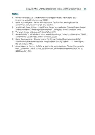 GouVernance urBaine et poLitique de cHanGement cLimatique                     61

Notes
1.   david dodman et david satterthwaite travaillent pour l’institut international pour
     l’environnement et le développement (iied).
2.   daniel Hoornweg et al., « cities and Greenhouse Gas emissions: moving Forward »,
     Environment and Urbanization, vol. 23 (à paraître).
3.   Jane Bicknell, david dodman et david satterthwaite (eds), Adapting Cities to Climate Change:
     Understanding and Addressing the Development Challenges (London: earthscan, 2009).
4.   Voir www.climate-catalogue.org/index.php?id=6870.
5.   Harriet Bulkeley et michele Betsill, Cities and Climate Change: Urban Sustainability and Global
     Environmental Governance (London: routledge, 2003).
6.   daniel Kaufmann et al., Governance and the City: An Empirical Exploration into Global
     Determinants of Urban Performance, policy research Working paper n° 3712 (Washington,
     dc: World Bank, 2005).
7.   debra roberts, « thinking Globally, acting Locally: institutionalizing climate change at the
     Local Government Level in durban, south africa », Environment and Urbanization, vol. 20
     (2008), pp. 521–537.
 