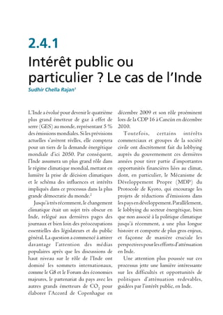2.4.1
Intérêt public ou
particulier ? Le cas de l’Inde
Sudhir Chella Rajan1



L’Inde a évolué pour devenir le quatrième    décembre 2009 et son rôle proéminent
plus grand émetteur de gaz à effet de        lors de la CDP 16 à Cancùn en décembre
serre (GES) au monde, représentant 5 %       2010.
des émissions mondiales. Si les prévisions      Toutefois, certains intérêts
actuelles s’avèrent réelles, elle comptera   commerciaux et groupes de la société
pour un tiers de la demande énergétique      civile ont discrètement fait du lobbying
mondiale d’ici 2050. Par conséquent,         auprès du gouvernement ces dernières
l’Inde assumera un plus grand rôle dans      années pour tirer partie d’importantes
le régime climatique mondial, mettant en     opportunités financières liées au climat,
lumière la prise de décision climatiques     dont, en particulier, le Mécanisme de
et le schéma des influences et intérêts      Développement Propre (MDP) du
impliqués dans ce processus dans la plus     Protocole de Kyoto, qui encourage les
grande démocratie du monde.2                 projets de réductions d’émissions dans
    Jusqu’à très récemment, le changement    les pays en développement. Parallèlement,
climatique était un sujet très obscur en     le lobbying du secteur énergétique, bien
Inde, relégué aux dernières pages des        que non associé à la politique climatique
journaux et bien loin des préoccupations     jusqu’à récemment, a une plus longue
essentielles des législateurs et du public   histoire et comporte de plus gros enjeux,
général. La question a commencé à attirer    et façonne de manière cruciale les
davantage l’attention des médias             perspectives pour les efforts d’atténuation
populaires après que les discussions de      en Inde.
haut niveau sur le rôle de l’Inde ont           Une attention plus poussée sur ces
dominé les sommets internationaux,           processus jette une lumière intéressante
comme le G8 et le Forum des économies        sur les difficultés et opportunités de
majeures, le partenariat du pays avec les    politiques d’atténuation redevables,
autres grands émetteurs de CO2 pour          guidées par l’intérêt public, en Inde.
élaborer l’Accord de Copenhague en
 