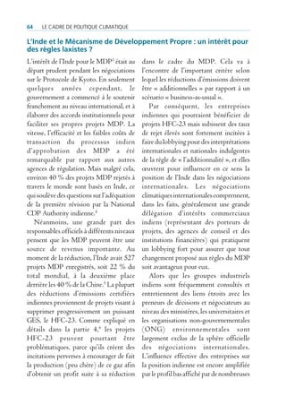 64    Le cadre de poLitique cLimatique

L’inde et le Mécanisme de Développement Propre : un intérêt pour
des règles laxistes ?
L’intérêt de l’Inde pour le MDP3 était au       dans le cadre du MDP. Cela va à
départ prudent pendant les négociations         l’encontre de l’important critère selon
sur le Protocole de Kyoto. En seulement         lequel les réductions d’émissions doivent
quelques années cependant, le                   être « additionnelles » par rapport à un
gouvernement a commencé à le soutenir           scénario « business-as-usual ».
franchement au niveau international, et à          Par conséquent, les entreprises
élaborer des accords institutionnels pour       indiennes qui pourraient bénéficier de
faciliter ses propres projets MDP. La           projets HFC-23 mais subissent des taux
vitesse, l’efficacité et les faibles coûts de   de rejet élevés sont fortement incitées à
transaction du processus indien                 faire du lobbying pour des interprétations
d’approbation des MDP a été                     internationales et nationales indulgentes
remarquable par rapport aux autres              de la règle de « l’additionnalité », et elles
agences de régulation. Mais malgré cela,        œuvrent pour influencer en ce sens la
environ 40 % des projets MDP rejetés à          position de l’Inde dans les négociations
travers le monde sont basés en Inde, ce         internationales. Les négociations
qui soulève des questions sur l’adéquation      climatiques internationales comprennent,
de la première révision par la National         dans les faits, généralement une grande
CDP Authority indienne.4                        délégation d’intérêts commerciaux
   Néanmoins, une grande part des               indiens (représentant des porteurs de
responsables officiels à différents niveaux     projets, des agences de conseil et des
pensent que les MDP peuvent être une            institutions financières) qui pratiquent
source de revenus importante. Au                un lobbying fort pour assurer que tout
moment de la réduction, l’Inde avait 527        changement proposé aux règles du MDP
projets MDP enregistrés, soit 22 % du           soit avantageux pour eux.
total mondial, à la deuxième place                 Alors que les groupes industriels
derrière les 40 % de la Chine.5 La plupart      indiens sont fréquemment consultés et
des réductions d’émissions certifiées           entretiennent des liens étroits avec les
indiennes proviennent de projets visant à       preneurs de décisions et négociateurs au
supprimer progressivement un puissant           niveau des ministères, les universitaires et
GES, le HFC-23. Comme expliqué en               les organisations non-gouvernementales
détails dans la partie 4,6 les projets          (ONG) environnementales sont
HFC-23 peuvent pourtant être                    largement exclus de la sphère officielle
problématiques, parce qu’ils créent des         des négociations internationales.
incitations perverses à encourager de fait      L’influence effective des entreprises sur
la production (peu chère) de ce gaz afin        la position indienne est encore amplifiée
d’obtenir un profit suite à sa réduction        par le profil bas affiché par de nombreuses
 