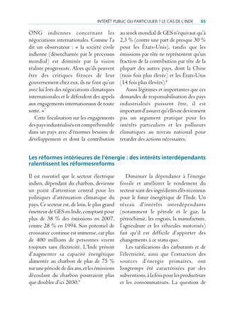intérêt puBLic ou particuLier ? Le cas de L’inde    65

ONG indiennes concernant les                   au stock mondial de GES n’équivaut qu’à
négociations internationales. Comme l’a        2,3 % (contre une part de presque 30 %
dit un observateur : « la société civile       pour les États-Unis), tandis que les
indienne (désenchantée par le processus        émissions par tête ne représentent qu’un
mondial) est dominée par la vision             fraction de la contribution par tête de la
réaliste progressiste. Alors qu’ils peuvent    plupart des autres pays, dont la Chine
être des critiques féroces de leur             (trois fois plus élevée) et les États-Unis
gouvernement chez eux, ils ne font qu’un       (14 fois plus élevées).8
avec lui lors des négociations climatiques        Aussi légitimes et importantes que ces
internationales et le défendent des appels     demandes de responsabilisation des pays
aux engagements internationaux de toute        industrialisés puissent être, il est
sorte. »7                                      important d’assurer qu’elles ne deviennent
   Cette focalisation sur les engagements      pas un argument pratique pour les
des pays industrialisés est compréhensible     intérêts particuliers et les pollueurs
dans un pays avec d’énormes besoins de         climatiques au niveau national pour
développement et dont la contribution          retarder des actions nécessaires.


Les réformes intérieures de l’énergie : des intérêts interdépendants
ralentissent les réformesreforms

Il est essentiel que le secteur électrique        Diminuer la dépendance à l’énergie
indien, dépendant du charbon, devienne         fossile et améliorer le rendement du
un point d’attention central pour les          secteur sont des ingrédients clés reconnus
politiques d’atténuation climatique du         pour le futur énergétique de l’Inde. Un
pays. Ce secteur est, de loin, le plus grand   réseau d’intérêts interdépendants
émetteur de GES en Inde, comptant pour         (notamment le pétrole et le gaz, la
plus de 38 % des émissions en 2007,            pétrochimie, les engrais, la manufacture,
contre 28 % en 1994. Son potentiel de          l’agriculture et les véhicules motorisés)
croissance continue est immense, car plus      fait qu’il est difficile d’apporter des
de 400 millions de personnes vivent            changements à ce statu quo.
toujours sans électricité. L’Inde prévoit         Les tarifications des carburants et de
d’augmenter sa capacité énergétique            l’électricité, ainsi que l’extraction des
alimentée au charbon de plus de 75 %           sources d’énergie primaires, ont
sur une période de dix ans, et les émissions   longtemps été caractérisées par des
découlant du charbon pourraient plus           subventions, à la fois pour les producteurs
que doubler d’ici 2030.9                       et les consommateurs. La question de
 