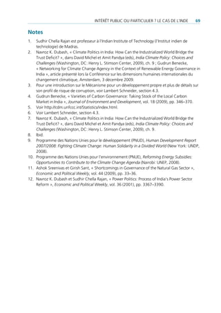 intérêt puBLic ou particuLier ? Le cas de L’inde        69

Notes
1.  sudhir chella rajan est professeur à l’indian institute of technology (l’institut indien de
    technologie) de madras.
2. navroz K. dubash, « climate politics in india: How can the industrialized World Bridge the
    trust deficit? », dans david michel et amit pandya (eds), India Climate Policy: Choices and
    Challenges (Washington, dc: Henry L. stimson center, 2009), ch. 9 ; Gudrun Benecke,
    « networking for climate change agency in the context of renewable energy Governance in
    india », article présenté lors la conférence sur les dimensions humaines internationales du
    changement climatique, amsterdam, 3 décembre 2009.
3. pour une introduction sur le mécanisme pour un développement propre et plus de détails sur
    son profil de risque de corruption, voir Lambert schneider, section 4.3.
4. Gudrun Benecke, « Varieties of carbon Governance: taking stock of the Local carbon
    market in india », Journal of Environment and Development, vol. 18 (2009), pp. 346–370.
5. Voir http://cdm.unfccc.int/statistics/index.html.
6. Voir Lambert schneider, section 4.3.
7. navroz K. dubash, « climate politics in india: How can the industrialized World Bridge the
    trust deficit? », dans david michel et amit pandya (eds), India Climate Policy: Choices and
    Challenges (Washington, dc: Henry L. stimson center, 2009), ch. 9.
8. ibid.
9. programme des nations unies pour le développement (pnud), Human Development Report
    2007/2008: Fighting Climate Change: Human Solidarity in a Divided World (new York: undp,
    2008).
10. programme des nations unies pour l’environnement (pnue), Reforming Energy Subsidies:
    Opportunities to Contribute to the Climate Change Agenda (nairobi: unep, 2008).
11. ashok sreenivas et Girish sant, « shortcomings in Governance of the natural Gas sector »,
    Economic and Political Weekly, vol. 44 (2009), pp. 33–36.
12. navroz K. dubash et sudhir chella rajan, « power politics: process of india‘s power sector
    reform », Economic and Political Weekly, vol. 36 (2001), pp. 3367–3390.
 
