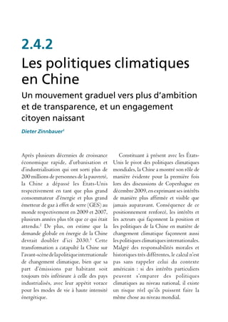 2.4.2
Les politiques climatiques
en Chine
Un mouvement graduel vers plus d’ambition
et de transparence, et un engagement
citoyen naissant
Dieter Zinnbauer1



Après plusieurs décennies de croissance           Constituant à présent avec les États-
économique rapide, d’urbanisation et           Unis le pivot des politiques climatiques
d’industrialisation qui ont sorti plus de      mondiales, la Chine a montré son rôle de
200 millions de personnes de la pauvreté,      manière évidente pour la première fois
la Chine a dépassé les États-Unis              lors des discussions de Copenhague en
respectivement en tant que plus grand          décembre 2009, en exprimant ses intérêts
consommateur d’énergie et plus grand           de manière plus affirmée et visible que
émetteur de gaz à effet de serre (GES) au      jamais auparavant. Conséquence de ce
monde respectivement en 2009 et 2007,          positionnement renforcé, les intérêts et
plusieurs années plus tôt que ce qui était     les acteurs qui façonnent la position et
attendu.2 De plus, on estime que la            les politiques de la Chine en matière de
demande globale en énergie de la Chine         changement climatique façonnent aussi
devrait doubler d’ici 2030.3 Cette             les politiques climatiques internationales.
transformation a catapulté la Chine sur        Malgré des responsabilités morales et
l’avant-scène de la politique internationale   historiques très différentes, le calcul n’est
de changement climatique, bien que sa          pas sans rappeler celui du contexte
part d’émissions par habitant soit             américain : si des intérêts particuliers
toujours très inférieure à celle des pays      peuvent s’emparer des politiques
industrialisés, avec leur appétit vorace       climatiques au niveau national, il existe
pour les modes de vie à haute intensité        un risque réel qu’ils puissent faire la
énergétique.                                   même chose au niveau mondial.
 