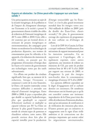 Les poLitiques cLimatiques en cHine     71

espoirs et obstacles : la Chine peut-elle s’appuyer sur une base
solide ?
Une préoccupation croissante au sujet de      d’énergie renouvelable que les États-
la sécurité énergétique, de la pollution et   Unis5, et c’est le plus grand investisseur
de l’impact du changement climatique          mondial dans les énergies vertes avec
sur l’économie et la société a poussé le      34,6 milliards de dollars en 2009 (près
gouvernement chinois à établir des cibles     du double des États-Unis, classés
de réduction de l’intensité énergétique de    seconds).6 De plus, le gouvernement
20 % entre 2006 et 2010. Cette cible a        envisage des expériences de programmes
été soutenue par un éventail divers et        de taxe carbone ou d’échanges de
croissant de projets énergétiques et          carbone.
environnementaux, des campagnes pour             Lors de la CDP 16 à Cancún, la Chine
fermer ou moderniser les technologies de      a accepté oralement l’établissement d’un
production dépassées, aux normes de           mécanisme de rapport international pour
consommation pour les véhicules et les        les émissions nationales. Un an
appareils, à la réduction des émissions de    auparavant à Copenhague, elle a
GES rurales, en passant par les               également exprimé, entre autres
programmes d’économies d’énergie dans         aspirations, une intention de réduire ses
les foyers et le soutien du gouvernement      émissions de CO2 par unité de produit
aux technologies vertes par des tarifs        intérieur brut de 40 à 45 % d’ici 2020
subventionnés.                                par rapport aux niveaux de 2005, et
   Ces efforts ont produit des résultats      d’augmenter la part des énergies
significatifs, bien que, au moment de la      non-fossiles dans la consommation
rédaction, lorsque l’économie a               énergétique d’environ 15 % d’ici 2020.7
commencé à sortir de la crise financière,        Les opinions diffèrent cependant sur
la Chine a de manière inattendue connu        le degré d’engagement réel se cachant
certaines difficultés à atteindre son         derrière ces ouvertures. De nombreux
objectif d’intensité énergétique. Entre       observateurs ont été frustrés par ce qu’ils
2000 et 2008, le pays a cependant plus        ont considéré comme une insistance
que doublé sa capacité hydroélectrique,       improductive de la Chine pour éviter des
plus que quadruplé sa capacité                cibles de réductions d’émissions absolues,
d’électricité nucléaire et multiplié sa       ainsi qu’un mécanisme de notification et
capacité éolienne par 30.4 La Chine est       de vérification des émissions plus strict.
devenue le plus grand fournisseur au          D’autres pensent que ces initiatives et
monde de certains types de panneaux et        engagements sont le signe d’une réelle
chaudières solaires, entre autres. Elle       ambition et de concessions sur des
possède environ deux fois plus de             principes importants qui avaient enlisé
capacité installée pour la production         les négociations internationales,
 