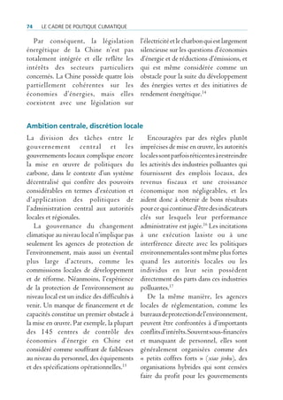 74    Le cadre de poLitique cLimatique

   Par conséquent, la législation              l’électricité et le charbon qui est largement
énergétique de la Chine n’est pas              silencieuse sur les questions d’économies
totalement intégrée et elle reflète les        d’énergie et de réductions d’émissions, et
intérêts des secteurs particuliers             qui est même considérée comme un
concernés. La Chine possède quatre lois        obstacle pour la suite du développement
partiellement cohérentes sur les               des énergies vertes et des initiatives de
économies d’énergies, mais elles               rendement énergétique.14
coexistent avec une législation sur


ambition centrale, discrétion locale
La division des tâches entre le                   Encouragées par des règles plutôt
gouvernement central et les                    imprécises de mise en œuvre, les autorités
gouvernements locaux complique encore          locales sont parfois réticentes à restreindre
la mise en œuvre de politiques du              les activités des industries polluantes qui
carbone, dans le contexte d’un système         fournissent des emplois locaux, des
décentralisé qui confère des pouvoirs          revenus fiscaux et une croissance
considérables en termes d’exécution et         économique non négligeables, et les
d’application des politiques de                aident donc à obtenir de bons résultats
l’administration central aux autorités         pour ce qui continue d’être des indicateurs
locales et régionales.                         clés sur lesquels leur performance
   La gouvernance du changement                administrative est jugée.16 Les incitations
climatique au niveau local n’implique pas      à une exécution laxiste ou à une
seulement les agences de protection de         interférence directe avec les politiques
l’environnement, mais aussi un éventail        environnementales sont même plus fortes
plus large d’acteurs, comme les                quand les autorités locales ou les
commissions locales de développement           individus en leur sein possèdent
et de réforme. Néanmoins, l’expérience         directement des parts dans ces industries
de la protection de l’environnement au         polluantes.17
niveau local est un indice des difficultés à      De la même manière, les agences
venir. Un manque de financement et de          locales de réglementation, comme les
capacités constitue un premier obstacle à      bureaux de protection de l’environnement,
la mise en œuvre. Par exemple, la plupart      peuvent être confrontées à d’importants
des 145 centres de contrôle des                conflits d’intérêts. Souvent sous-financées
économies d’énergie en Chine est               et manquant de personnel, elles sont
considéré comme souffrant de faiblesses        généralement organisées comme des
au niveau du personnel, des équipements        « petits coffres forts » (xiao jinku), des
et des spécifications opérationnelles.15       organisations hybrides qui sont censées
                                               faire du profit pour les gouvernements
 